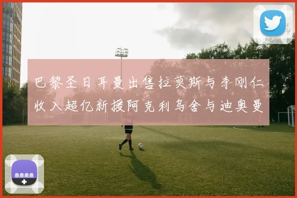 巴黎圣日耳曼出售拉莫斯与李刚仁收入超亿新援阿克利乌舍与迪奥曼德即将加盟