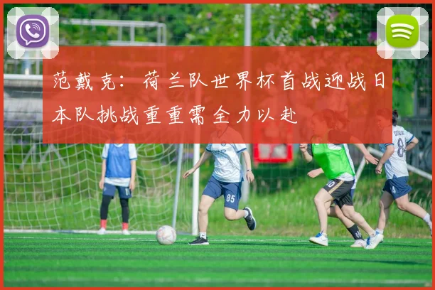 范戴克：荷兰队世界杯首战迎战日本队挑战重重需全力以赴