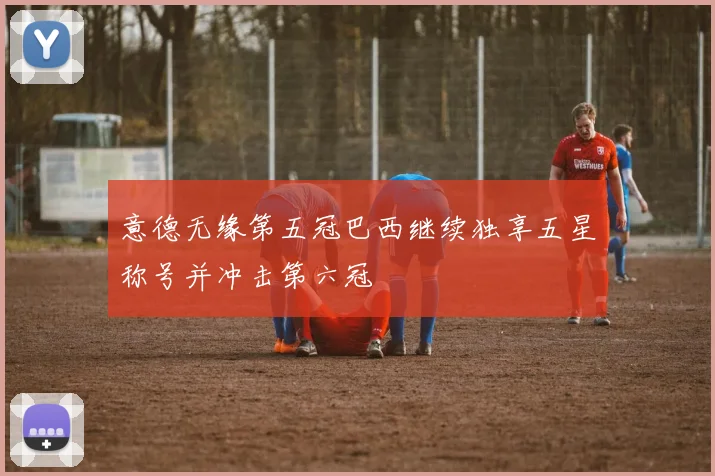 意德无缘第五冠巴西继续独享五星称号并冲击第六冠