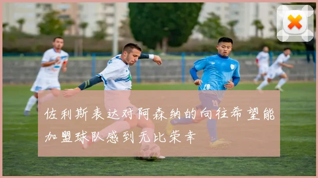 佐利斯表达对阿森纳的向往希望能加盟球队感到无比荣幸