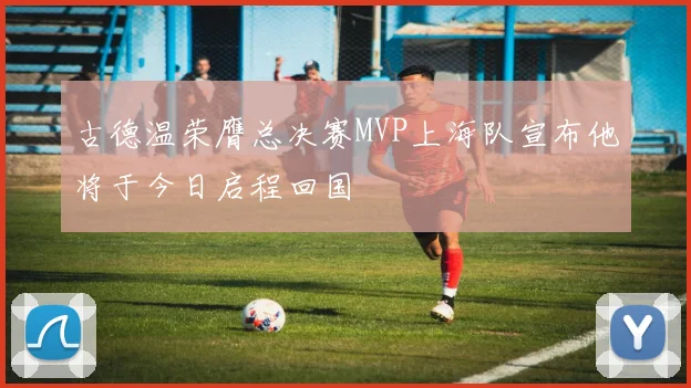 古德温荣膺总决赛MVP上海队宣布他将于今日启程回国