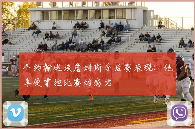 乔约翰逊谈詹姆斯季后赛表现：他享受掌控比赛的感觉