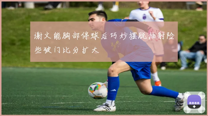 谢文能胸部停球后巧妙摆脱抽射险些破门比分扩大