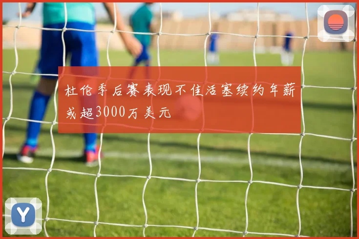 杜伦季后赛表现不佳活塞续约年薪或超3000万美元