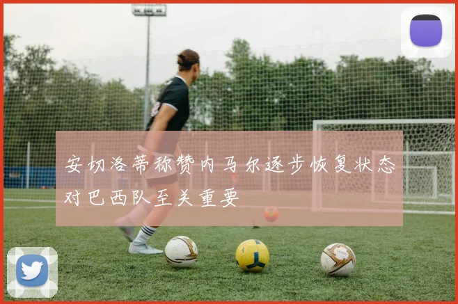安切洛蒂称赞内马尔逐步恢复状态对巴西队至关重要