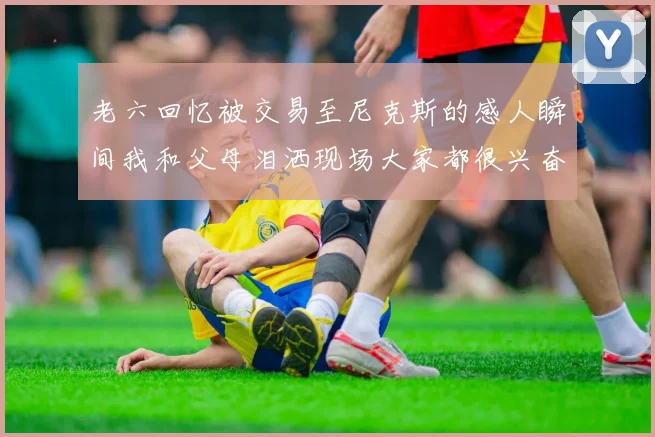 老六回忆被交易至尼克斯的感人瞬间我和父母泪洒现场大家都很兴奋