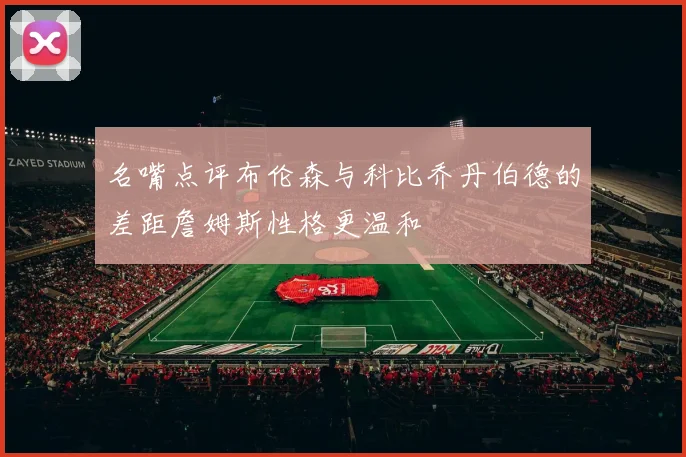 名嘴点评布伦森与科比乔丹伯德的差距詹姆斯性格更温和