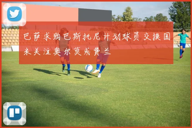 巴萨求购巴斯托尼计划球员交换国米关注奥尔莫或费兰