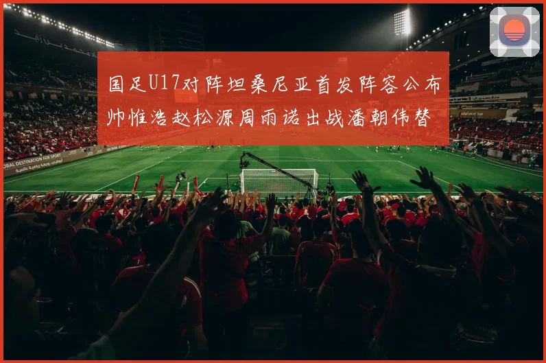 国足U17对阵坦桑尼亚首发阵容公布帅惟浩赵松源周雨诺出战潘朝伟替补