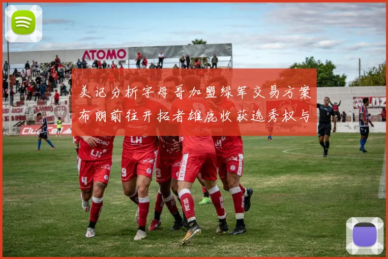 美记分析字母哥加盟绿军交易方案布朗前往开拓者雄鹿收获选秀权与年轻球员