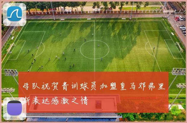 母队祝贺青训球员加盟皇马邓弗里斯表达感激之情
