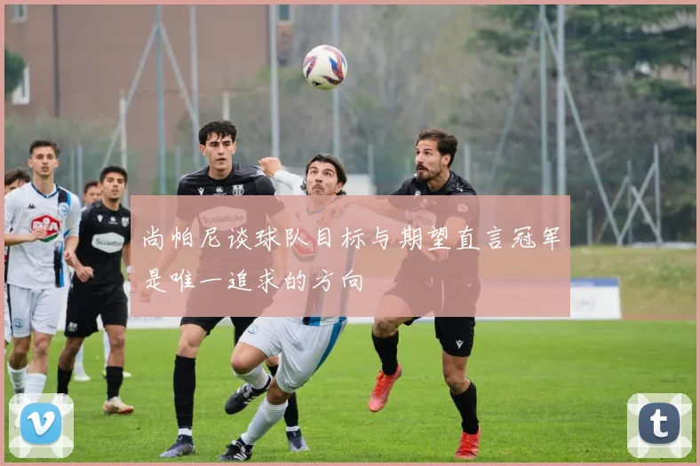 尚帕尼谈球队目标与期望直言冠军是唯一追求的方向