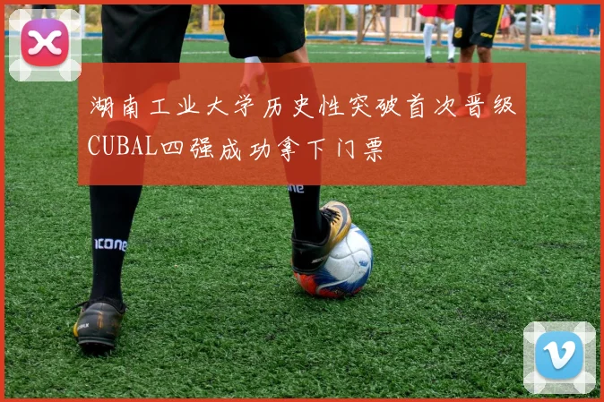 湖南工业大学历史性突破首次晋级CUBAL四强成功拿下门票