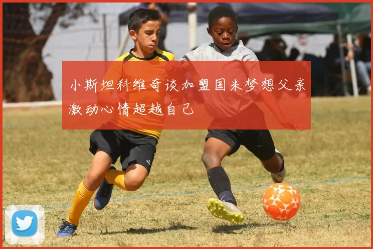 小斯坦科维奇谈加盟国米梦想父亲激动心情超越自己