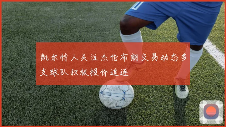 凯尔特人关注杰伦布朗交易动态多支球队积极报价追逐