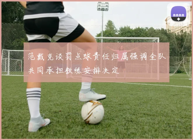 范戴克谈罚点球责任归属强调全队共同承担教练安排决定
