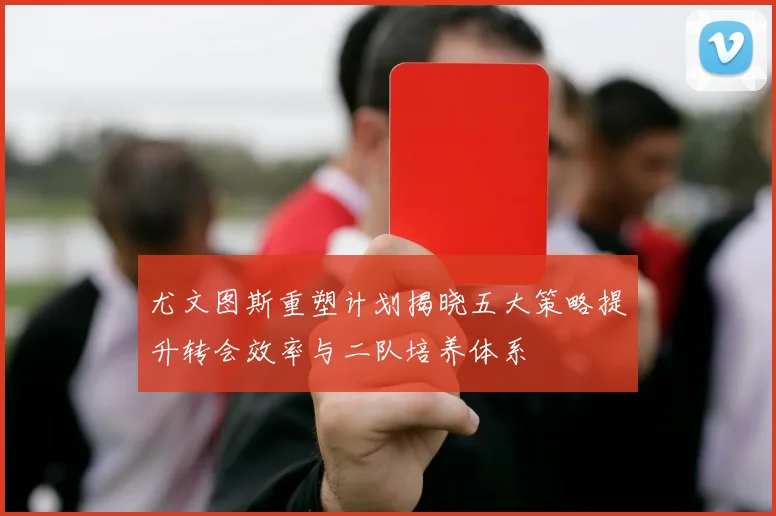 尤文图斯重塑计划揭晓五大策略提升转会效率与二队培养体系