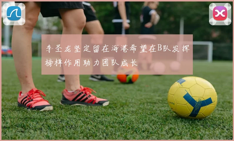 李圣龙坚定留在海港希望在B队发挥榜样作用助力团队成长