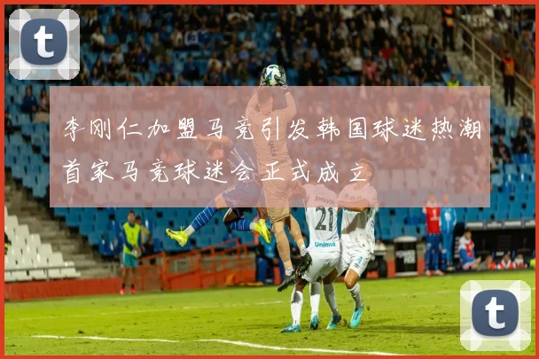 李刚仁加盟马竞引发韩国球迷热潮首家马竞球迷会正式成立