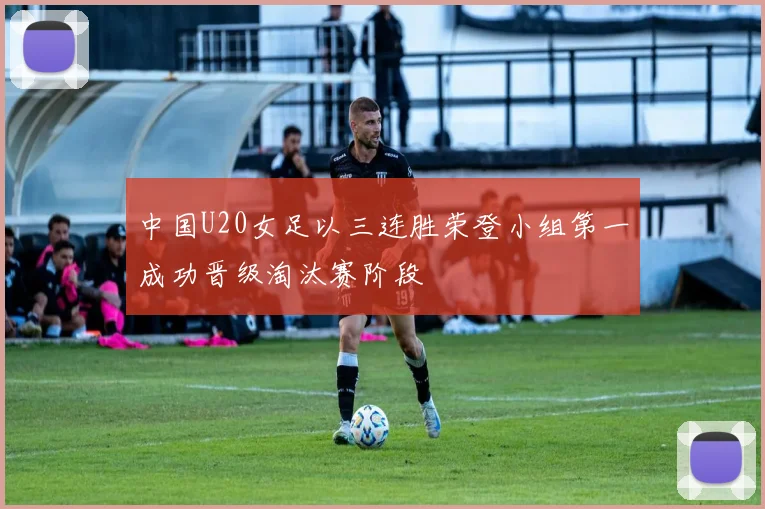 中国U20女足以三连胜荣登小组第一成功晋级淘汰赛阶段