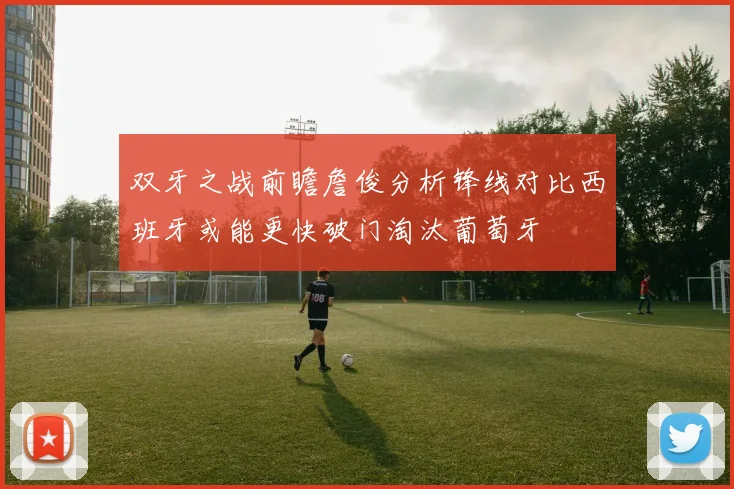 双牙之战前瞻詹俊分析锋线对比西班牙或能更快破门淘汰葡萄牙