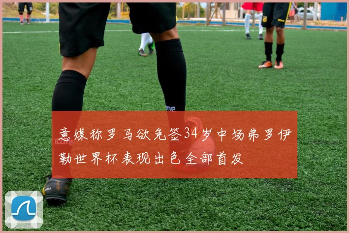 意媒称罗马欲免签34岁中场弗罗伊勒世界杯表现出色全部首发