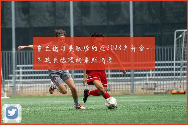 霍兰德与曼联续约至2028年并含一年延长选项的最新消息