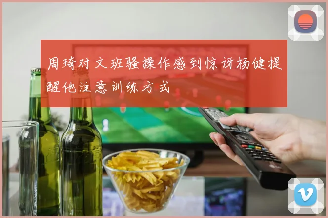 周琦对文班骚操作感到惊讶杨健提醒他注意训练方式