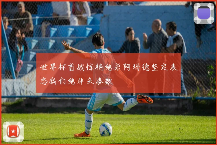 世界杯首战惊艳绝杀阿玛德坚定表态我们绝非来凑数